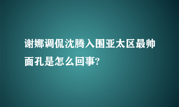 谢娜调侃沈腾入围亚太区最帅面孔是怎么回事?