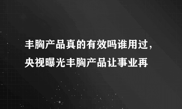 丰胸产品真的有效吗谁用过，央视曝光丰胸产品让事业再