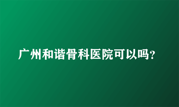 广州和谐骨科医院可以吗？