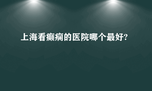 上海看癫痫的医院哪个最好?