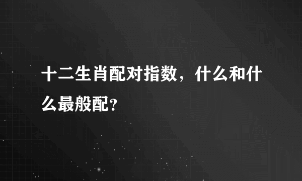 十二生肖配对指数，什么和什么最般配？