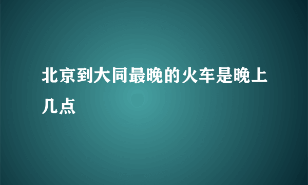 北京到大同最晚的火车是晚上几点