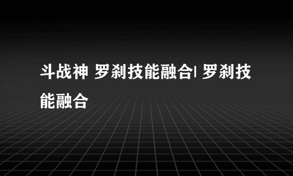 斗战神 罗刹技能融合| 罗刹技能融合