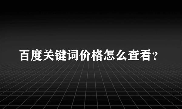 百度关键词价格怎么查看？