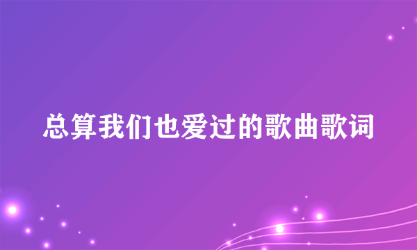 总算我们也爱过的歌曲歌词