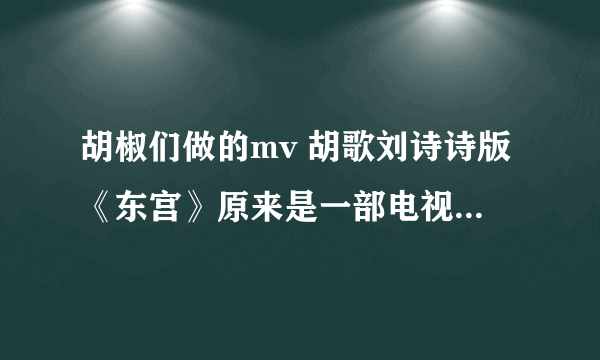 胡椒们做的mv 胡歌刘诗诗版《东宫》原来是一部电视剧吗？是了谁告诉我下叫什么。