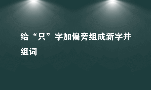 给“只”字加偏旁组成新字并组词