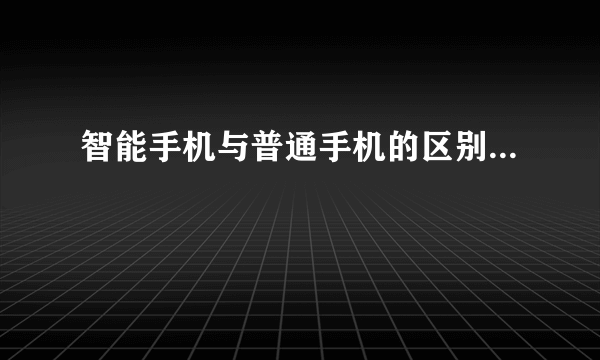 智能手机与普通手机的区别...