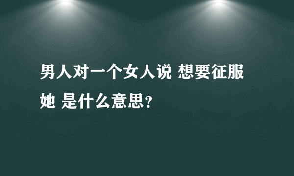 男人对一个女人说 想要征服她 是什么意思？