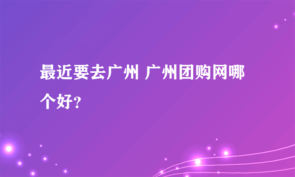 最近要去广州 广州团购网哪个好？