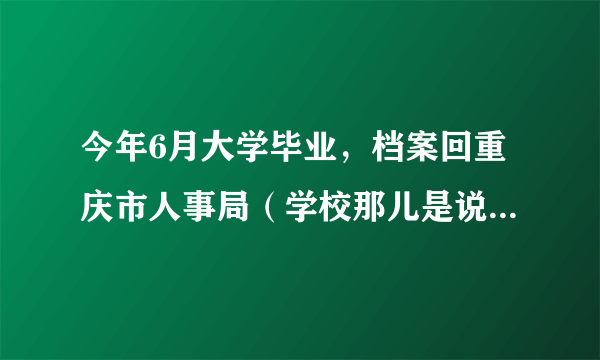 今年6月大学毕业，档案回重庆市人事局（学校那儿是说的这个），