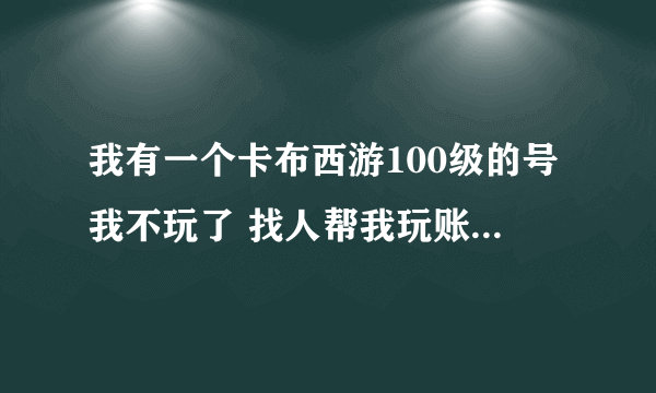 我有一个卡布西游100级的号我不玩了 找人帮我玩账号6489908 密码ok120458627 我QQ120458627