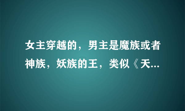 女主穿越的，男主是魔族或者神族，妖族的王，类似《天纵》《重生之错养魔帝》《异界之误惹妖孽男》这样的