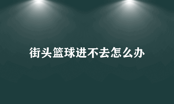 街头篮球进不去怎么办