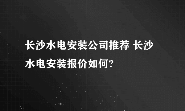 长沙水电安装公司推荐 长沙水电安装报价如何?