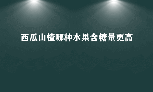 西瓜山楂哪种水果含糖量更高