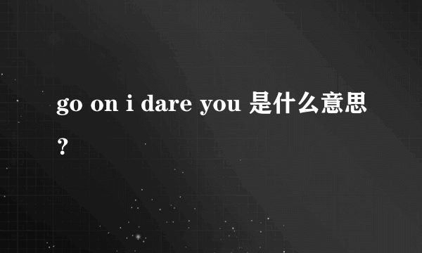 go on i dare you 是什么意思？