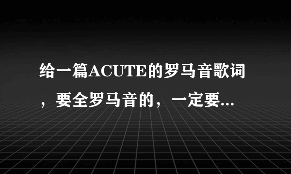 给一篇ACUTE的罗马音歌词，要全罗马音的，一定要正确的啊