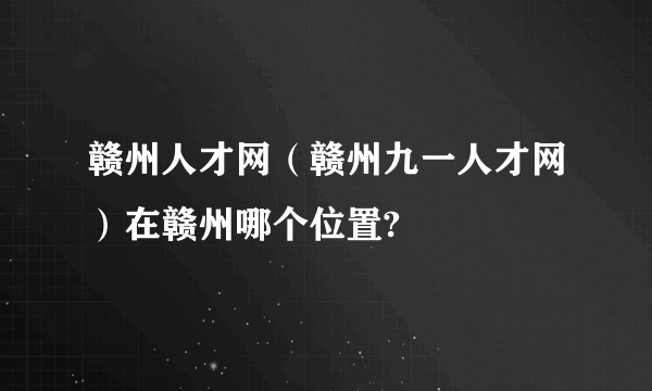 赣州人才网（赣州九一人才网）在赣州哪个位置?