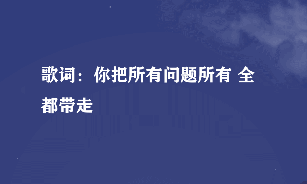 歌词：你把所有问题所有 全都带走