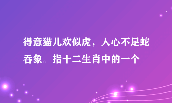 得意猫儿欢似虎，人心不足蛇吞象。指十二生肖中的一个