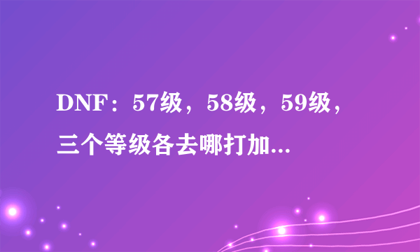 DNF：57级，58级，59级，三个等级各去哪打加的经验多，升级快