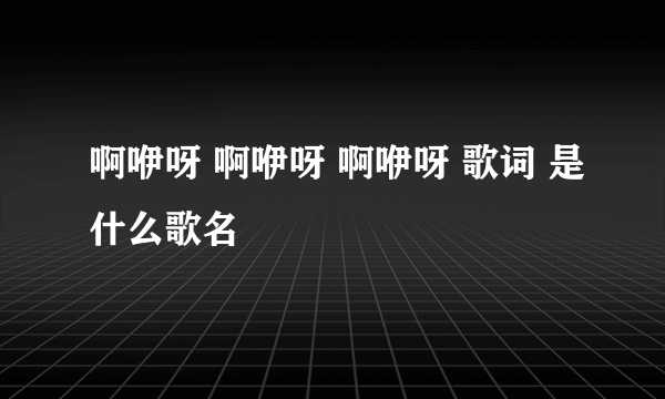 啊咿呀 啊咿呀 啊咿呀 歌词 是什么歌名