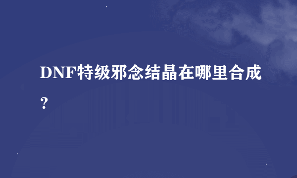 DNF特级邪念结晶在哪里合成？