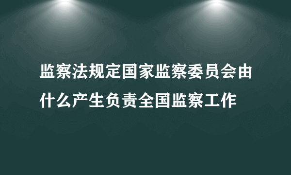 监察法规定国家监察委员会由什么产生负责全国监察工作