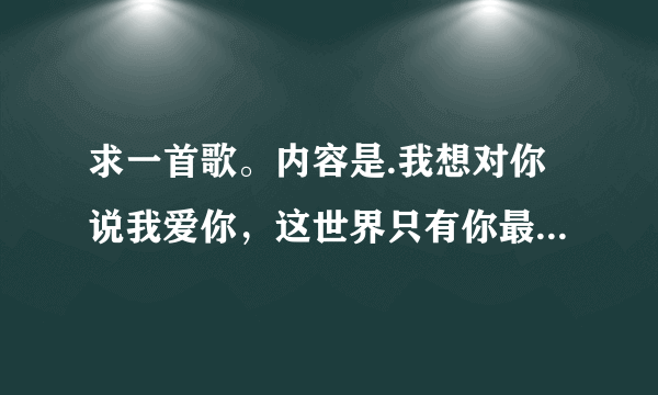 求一首歌。内容是.我想对你说我爱你，这世界只有你最美丽，我想对你说我爱你so i love your