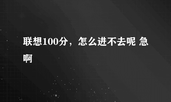 联想100分，怎么进不去呢 急啊