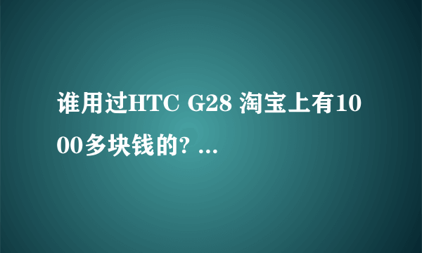 谁用过HTC G28 淘宝上有1000多块钱的? 请问是怎么回事，有用过的请回答，谢谢。要真用过。