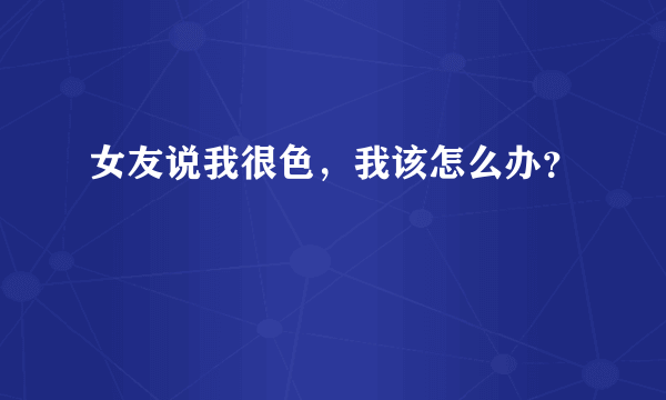 女友说我很色，我该怎么办？