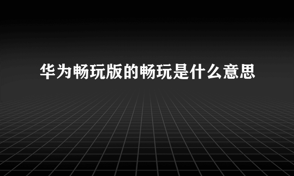 华为畅玩版的畅玩是什么意思