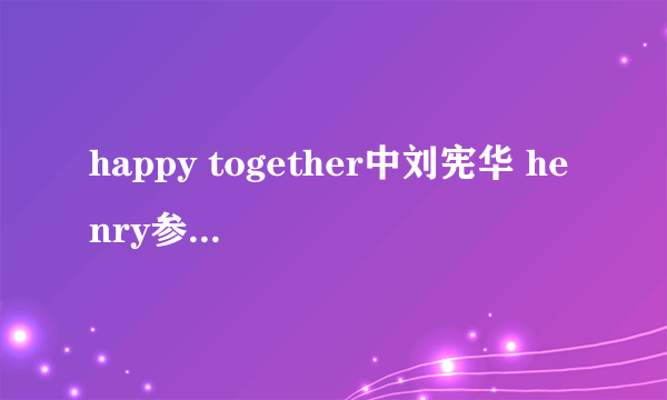 happy together中刘宪华 henry参加了那几期呀?