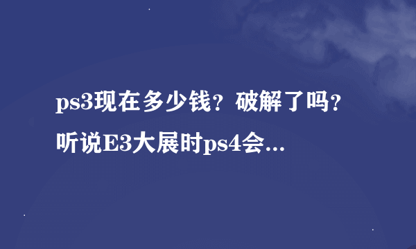 ps3现在多少钱？破解了吗？听说E3大展时ps4会公布。不知道ps3会不会减价？ps4会不会向下兼容ps3游戏？