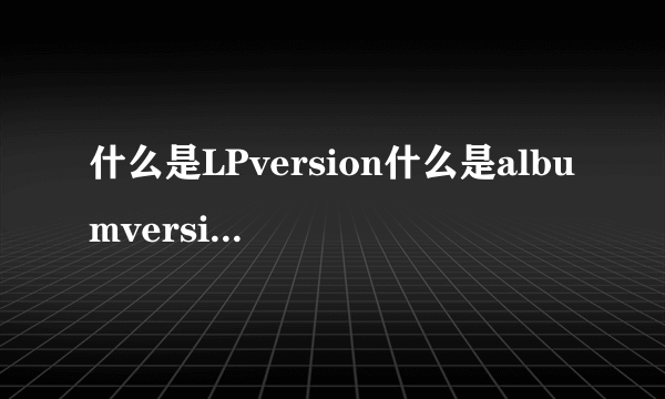 什么是LPversion什么是albumversion啊？