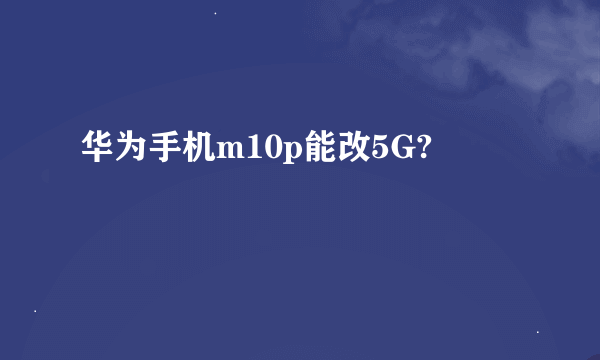 华为手机m10p能改5G?