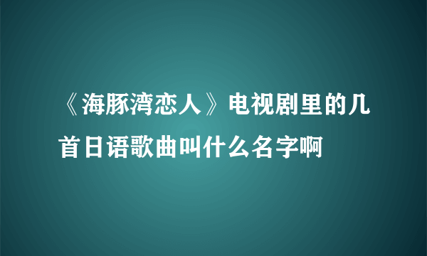 《海豚湾恋人》电视剧里的几首日语歌曲叫什么名字啊