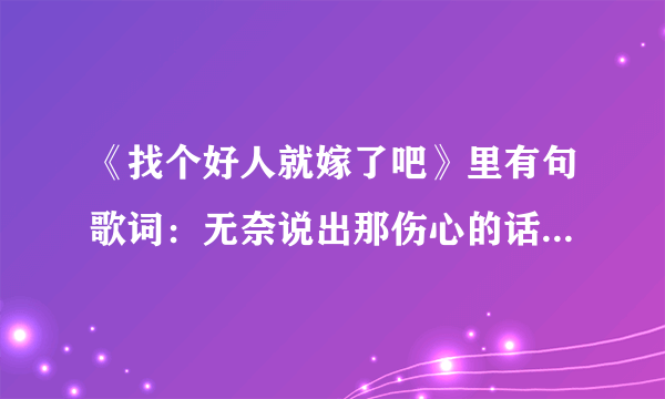 《找个好人就嫁了吧》里有句歌词：无奈说出那伤心的话。原来不是；只因我事先有个家吗？