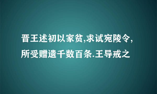 晋王述初以家贫,求试宛陵令,所受赠遗千数百条.王导戒之