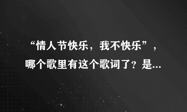 “情人节快乐，我不快乐”，哪个歌里有这个歌词了？是个女的唱的！！