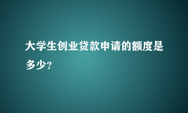 大学生创业贷款申请的额度是多少？