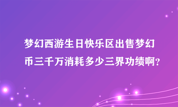 梦幻西游生日快乐区出售梦幻币三千万消耗多少三界功绩啊？