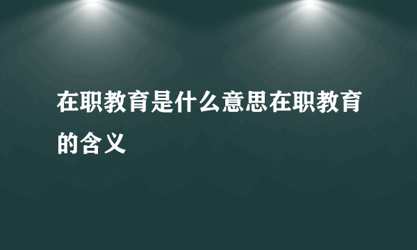 在职教育是什么意思在职教育的含义