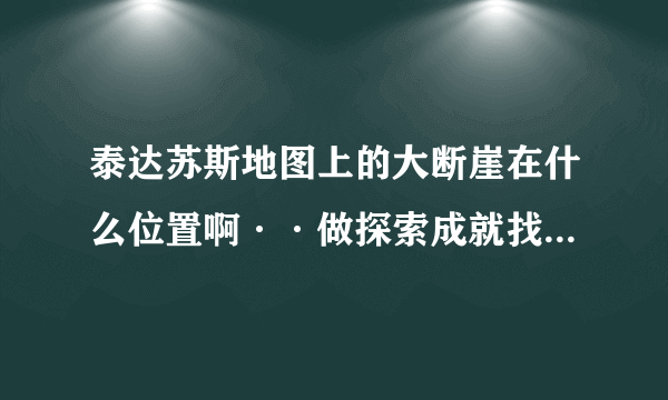 泰达苏斯地图上的大断崖在什么位置啊··做探索成就找不到~~~求高人指点~！！！！