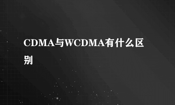 CDMA与WCDMA有什么区别