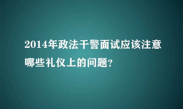 2014年政法干警面试应该注意哪些礼仪上的问题？