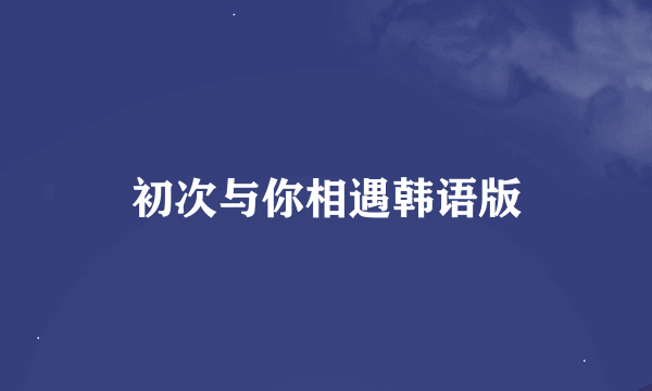 初次与你相遇韩语版