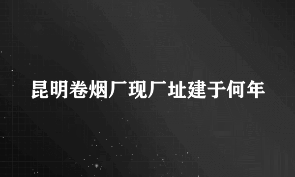 昆明卷烟厂现厂址建于何年